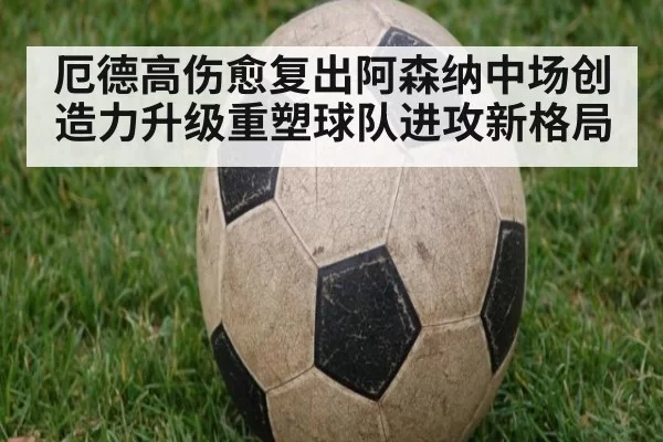 厄德高伤愈复出阿森纳中场创造力升级重塑球队进攻新格局