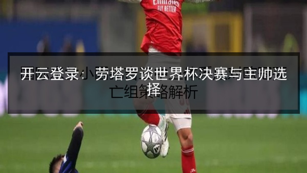 开云登录: 劳塔罗谈世界杯决赛与主帅选择